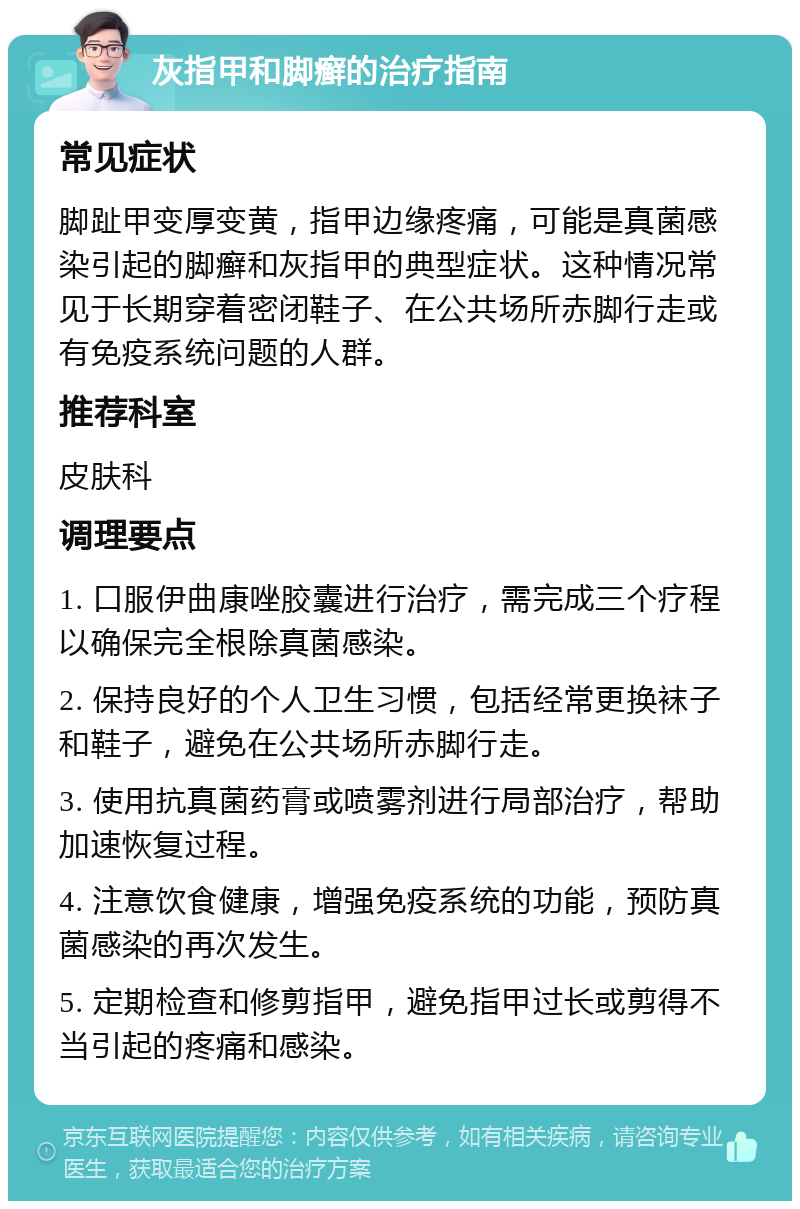 灰指甲和脚癣的治疗指南 常见症状 脚趾甲变厚变黄，指甲边缘疼痛，可能是真菌感染引起的脚癣和灰指甲的典型症状。这种情况常见于长期穿着密闭鞋子、在公共场所赤脚行走或有免疫系统问题的人群。 推荐科室 皮肤科 调理要点 1. 口服伊曲康唑胶囊进行治疗，需完成三个疗程以确保完全根除真菌感染。 2. 保持良好的个人卫生习惯，包括经常更换袜子和鞋子，避免在公共场所赤脚行走。 3. 使用抗真菌药膏或喷雾剂进行局部治疗，帮助加速恢复过程。 4. 注意饮食健康，增强免疫系统的功能，预防真菌感染的再次发生。 5. 定期检查和修剪指甲，避免指甲过长或剪得不当引起的疼痛和感染。