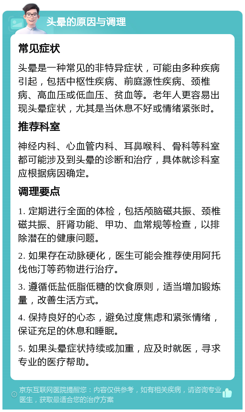 头晕的原因与调理 常见症状 头晕是一种常见的非特异症状，可能由多种疾病引起，包括中枢性疾病、前庭源性疾病、颈椎病、高血压或低血压、贫血等。老年人更容易出现头晕症状，尤其是当休息不好或情绪紧张时。 推荐科室 神经内科、心血管内科、耳鼻喉科、骨科等科室都可能涉及到头晕的诊断和治疗，具体就诊科室应根据病因确定。 调理要点 1. 定期进行全面的体检，包括颅脑磁共振、颈椎磁共振、肝肾功能、甲功、血常规等检查，以排除潜在的健康问题。 2. 如果存在动脉硬化，医生可能会推荐使用阿托伐他汀等药物进行治疗。 3. 遵循低盐低脂低糖的饮食原则，适当增加锻炼量，改善生活方式。 4. 保持良好的心态，避免过度焦虑和紧张情绪，保证充足的休息和睡眠。 5. 如果头晕症状持续或加重，应及时就医，寻求专业的医疗帮助。