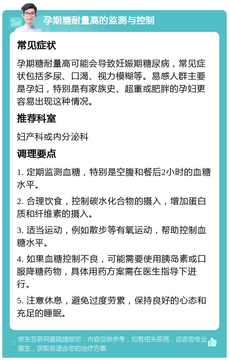 孕期糖耐量高的监测与控制 常见症状 孕期糖耐量高可能会导致妊娠期糖尿病，常见症状包括多尿、口渴、视力模糊等。易感人群主要是孕妇，特别是有家族史、超重或肥胖的孕妇更容易出现这种情况。 推荐科室 妇产科或内分泌科 调理要点 1. 定期监测血糖，特别是空腹和餐后2小时的血糖水平。 2. 合理饮食，控制碳水化合物的摄入，增加蛋白质和纤维素的摄入。 3. 适当运动，例如散步等有氧运动，帮助控制血糖水平。 4. 如果血糖控制不良，可能需要使用胰岛素或口服降糖药物，具体用药方案需在医生指导下进行。 5. 注意休息，避免过度劳累，保持良好的心态和充足的睡眠。