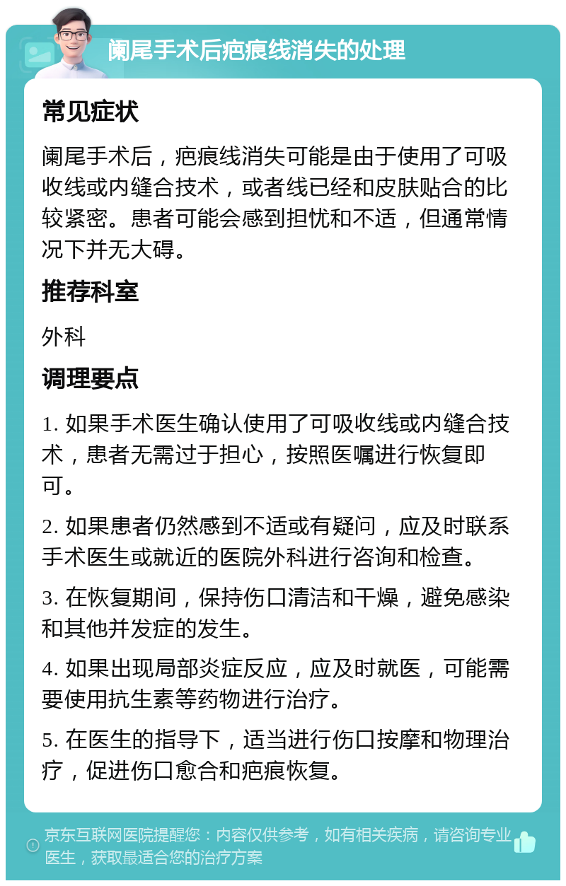 阑尾手术后疤痕线消失的处理 常见症状 阑尾手术后，疤痕线消失可能是由于使用了可吸收线或内缝合技术，或者线已经和皮肤贴合的比较紧密。患者可能会感到担忧和不适，但通常情况下并无大碍。 推荐科室 外科 调理要点 1. 如果手术医生确认使用了可吸收线或内缝合技术，患者无需过于担心，按照医嘱进行恢复即可。 2. 如果患者仍然感到不适或有疑问，应及时联系手术医生或就近的医院外科进行咨询和检查。 3. 在恢复期间，保持伤口清洁和干燥，避免感染和其他并发症的发生。 4. 如果出现局部炎症反应，应及时就医，可能需要使用抗生素等药物进行治疗。 5. 在医生的指导下，适当进行伤口按摩和物理治疗，促进伤口愈合和疤痕恢复。