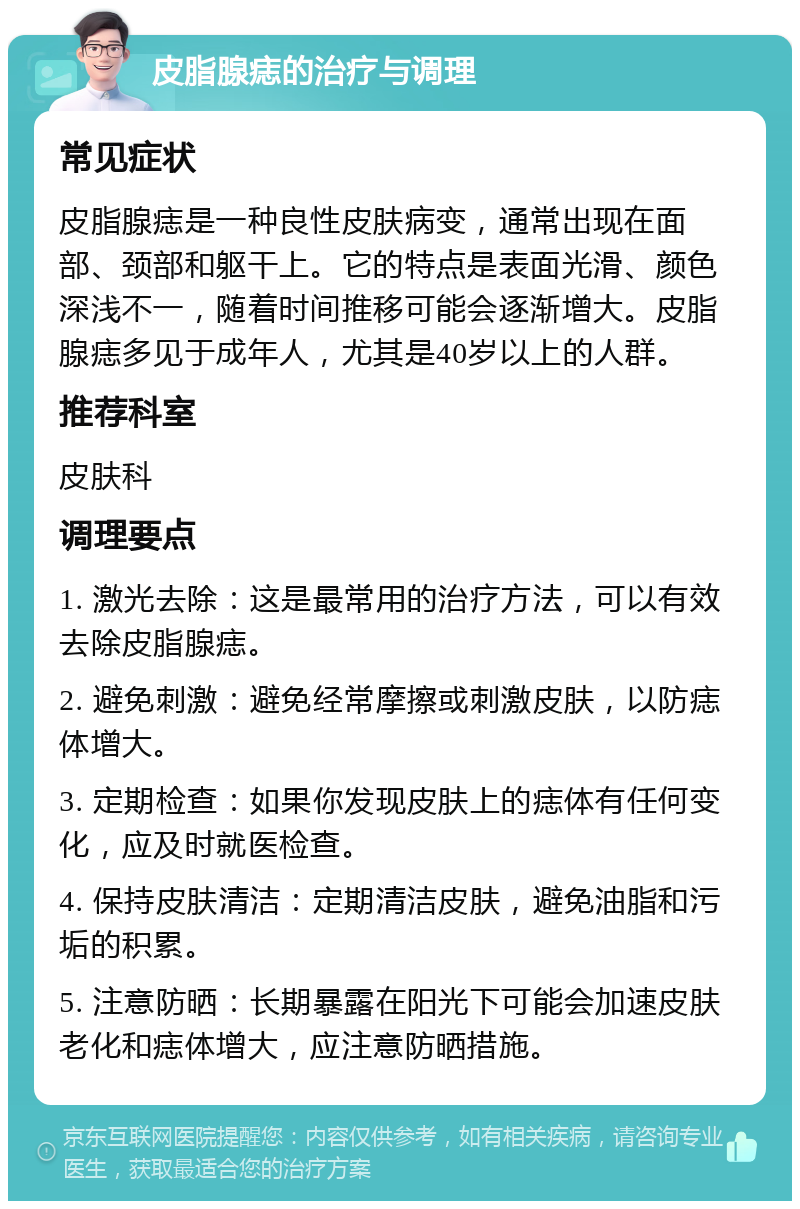 皮脂腺痣的治疗与调理 常见症状 皮脂腺痣是一种良性皮肤病变，通常出现在面部、颈部和躯干上。它的特点是表面光滑、颜色深浅不一，随着时间推移可能会逐渐增大。皮脂腺痣多见于成年人，尤其是40岁以上的人群。 推荐科室 皮肤科 调理要点 1. 激光去除：这是最常用的治疗方法，可以有效去除皮脂腺痣。 2. 避免刺激：避免经常摩擦或刺激皮肤，以防痣体增大。 3. 定期检查：如果你发现皮肤上的痣体有任何变化，应及时就医检查。 4. 保持皮肤清洁：定期清洁皮肤，避免油脂和污垢的积累。 5. 注意防晒：长期暴露在阳光下可能会加速皮肤老化和痣体增大，应注意防晒措施。