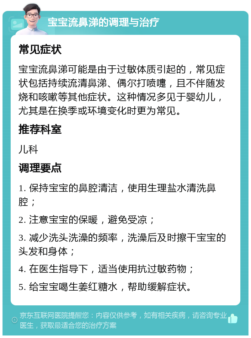 宝宝流鼻涕的调理与治疗 常见症状 宝宝流鼻涕可能是由于过敏体质引起的，常见症状包括持续流清鼻涕、偶尔打喷嚏，且不伴随发烧和咳嗽等其他症状。这种情况多见于婴幼儿，尤其是在换季或环境变化时更为常见。 推荐科室 儿科 调理要点 1. 保持宝宝的鼻腔清洁，使用生理盐水清洗鼻腔； 2. 注意宝宝的保暖，避免受凉； 3. 减少洗头洗澡的频率，洗澡后及时擦干宝宝的头发和身体； 4. 在医生指导下，适当使用抗过敏药物； 5. 给宝宝喝生姜红糖水，帮助缓解症状。