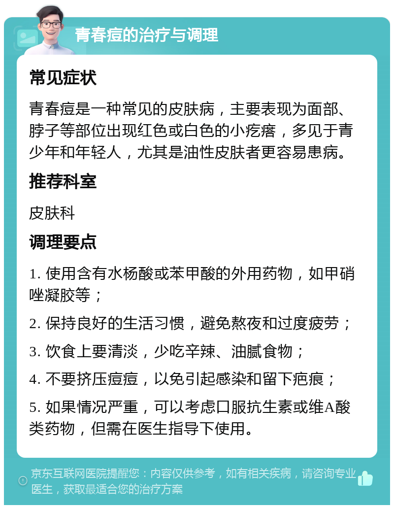 青春痘的治疗与调理 常见症状 青春痘是一种常见的皮肤病，主要表现为面部、脖子等部位出现红色或白色的小疙瘩，多见于青少年和年轻人，尤其是油性皮肤者更容易患病。 推荐科室 皮肤科 调理要点 1. 使用含有水杨酸或苯甲酸的外用药物，如甲硝唑凝胶等； 2. 保持良好的生活习惯，避免熬夜和过度疲劳； 3. 饮食上要清淡，少吃辛辣、油腻食物； 4. 不要挤压痘痘，以免引起感染和留下疤痕； 5. 如果情况严重，可以考虑口服抗生素或维A酸类药物，但需在医生指导下使用。