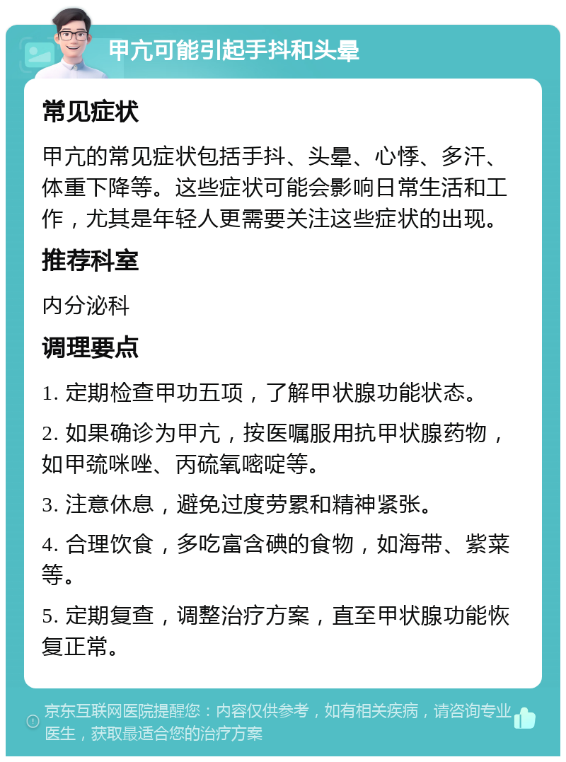 甲亢可能引起手抖和头晕 常见症状 甲亢的常见症状包括手抖、头晕、心悸、多汗、体重下降等。这些症状可能会影响日常生活和工作，尤其是年轻人更需要关注这些症状的出现。 推荐科室 内分泌科 调理要点 1. 定期检查甲功五项，了解甲状腺功能状态。 2. 如果确诊为甲亢，按医嘱服用抗甲状腺药物，如甲巯咪唑、丙硫氧嘧啶等。 3. 注意休息，避免过度劳累和精神紧张。 4. 合理饮食，多吃富含碘的食物，如海带、紫菜等。 5. 定期复查，调整治疗方案，直至甲状腺功能恢复正常。