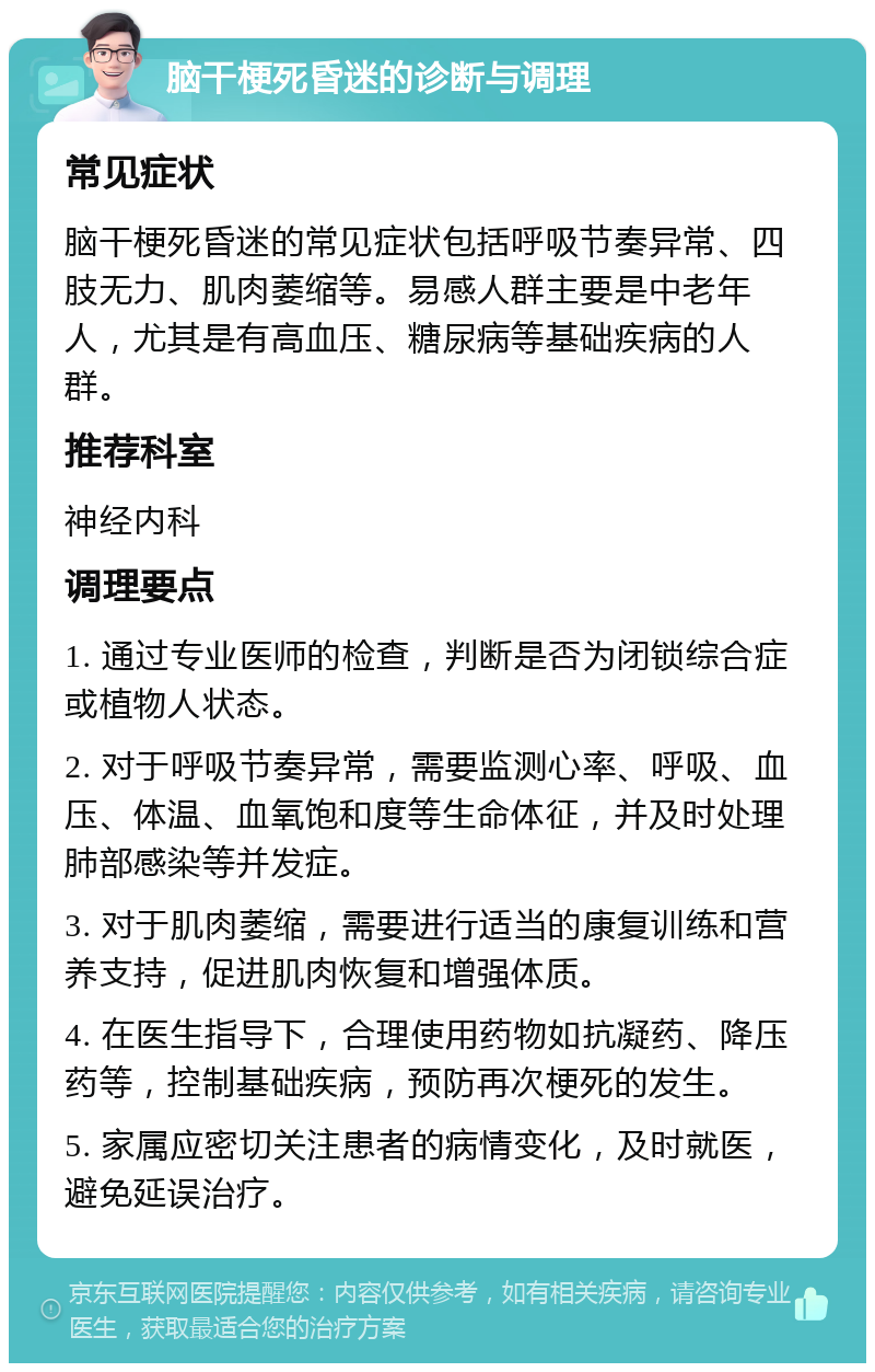 脑干梗死昏迷的诊断与调理 常见症状 脑干梗死昏迷的常见症状包括呼吸节奏异常、四肢无力、肌肉萎缩等。易感人群主要是中老年人，尤其是有高血压、糖尿病等基础疾病的人群。 推荐科室 神经内科 调理要点 1. 通过专业医师的检查，判断是否为闭锁综合症或植物人状态。 2. 对于呼吸节奏异常，需要监测心率、呼吸、血压、体温、血氧饱和度等生命体征，并及时处理肺部感染等并发症。 3. 对于肌肉萎缩，需要进行适当的康复训练和营养支持，促进肌肉恢复和增强体质。 4. 在医生指导下，合理使用药物如抗凝药、降压药等，控制基础疾病，预防再次梗死的发生。 5. 家属应密切关注患者的病情变化，及时就医，避免延误治疗。