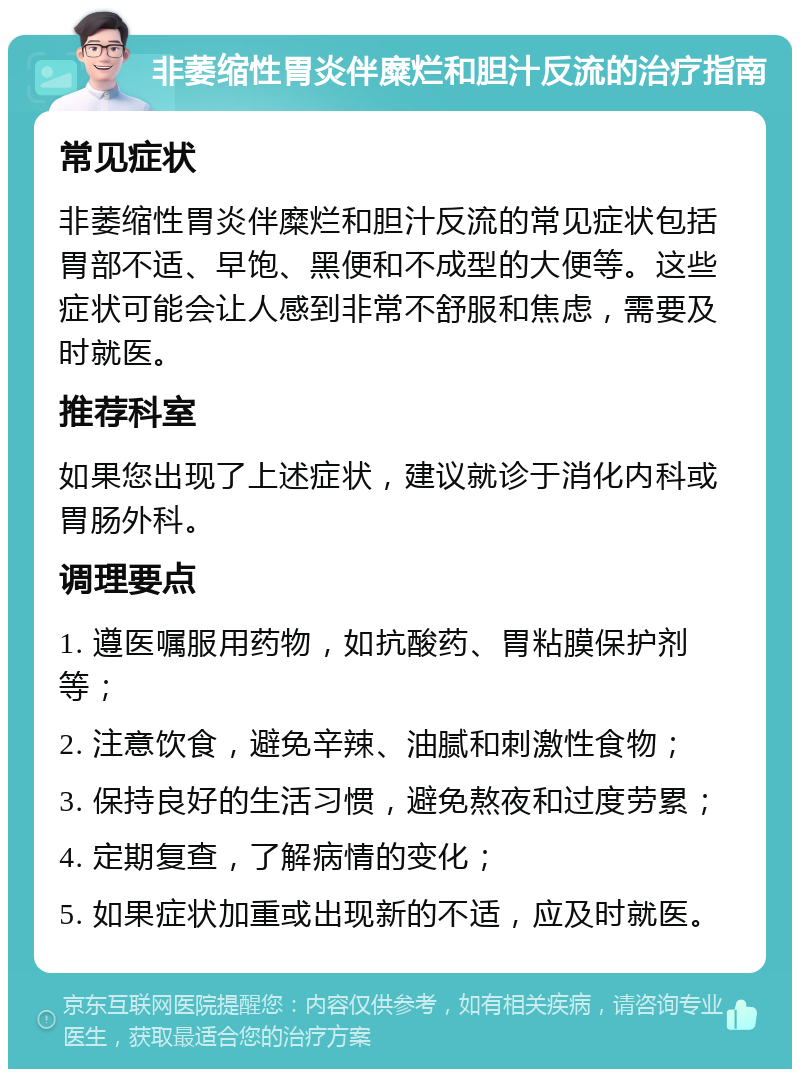 非萎缩性胃炎伴糜烂和胆汁反流的治疗指南 常见症状 非萎缩性胃炎伴糜烂和胆汁反流的常见症状包括胃部不适、早饱、黑便和不成型的大便等。这些症状可能会让人感到非常不舒服和焦虑，需要及时就医。 推荐科室 如果您出现了上述症状，建议就诊于消化内科或胃肠外科。 调理要点 1. 遵医嘱服用药物，如抗酸药、胃粘膜保护剂等； 2. 注意饮食，避免辛辣、油腻和刺激性食物； 3. 保持良好的生活习惯，避免熬夜和过度劳累； 4. 定期复查，了解病情的变化； 5. 如果症状加重或出现新的不适，应及时就医。