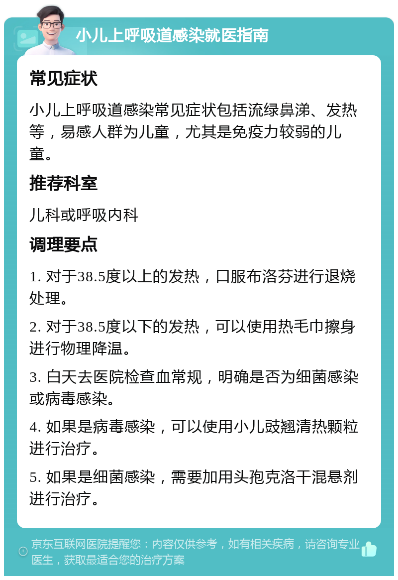 小儿上呼吸道感染就医指南 常见症状 小儿上呼吸道感染常见症状包括流绿鼻涕、发热等，易感人群为儿童，尤其是免疫力较弱的儿童。 推荐科室 儿科或呼吸内科 调理要点 1. 对于38.5度以上的发热，口服布洛芬进行退烧处理。 2. 对于38.5度以下的发热，可以使用热毛巾擦身进行物理降温。 3. 白天去医院检查血常规，明确是否为细菌感染或病毒感染。 4. 如果是病毒感染，可以使用小儿豉翘清热颗粒进行治疗。 5. 如果是细菌感染，需要加用头孢克洛干混悬剂进行治疗。