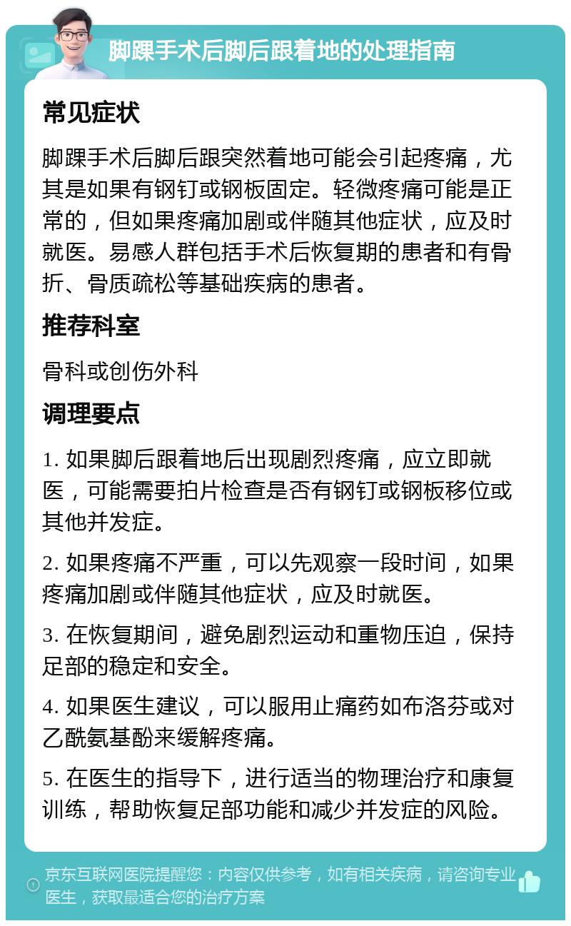 脚踝手术后脚后跟着地的处理指南 常见症状 脚踝手术后脚后跟突然着地可能会引起疼痛，尤其是如果有钢钉或钢板固定。轻微疼痛可能是正常的，但如果疼痛加剧或伴随其他症状，应及时就医。易感人群包括手术后恢复期的患者和有骨折、骨质疏松等基础疾病的患者。 推荐科室 骨科或创伤外科 调理要点 1. 如果脚后跟着地后出现剧烈疼痛，应立即就医，可能需要拍片检查是否有钢钉或钢板移位或其他并发症。 2. 如果疼痛不严重，可以先观察一段时间，如果疼痛加剧或伴随其他症状，应及时就医。 3. 在恢复期间，避免剧烈运动和重物压迫，保持足部的稳定和安全。 4. 如果医生建议，可以服用止痛药如布洛芬或对乙酰氨基酚来缓解疼痛。 5. 在医生的指导下，进行适当的物理治疗和康复训练，帮助恢复足部功能和减少并发症的风险。