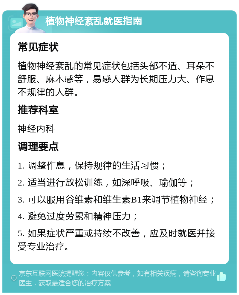 植物神经紊乱就医指南 常见症状 植物神经紊乱的常见症状包括头部不适、耳朵不舒服、麻木感等，易感人群为长期压力大、作息不规律的人群。 推荐科室 神经内科 调理要点 1. 调整作息，保持规律的生活习惯； 2. 适当进行放松训练，如深呼吸、瑜伽等； 3. 可以服用谷维素和维生素B1来调节植物神经； 4. 避免过度劳累和精神压力； 5. 如果症状严重或持续不改善，应及时就医并接受专业治疗。