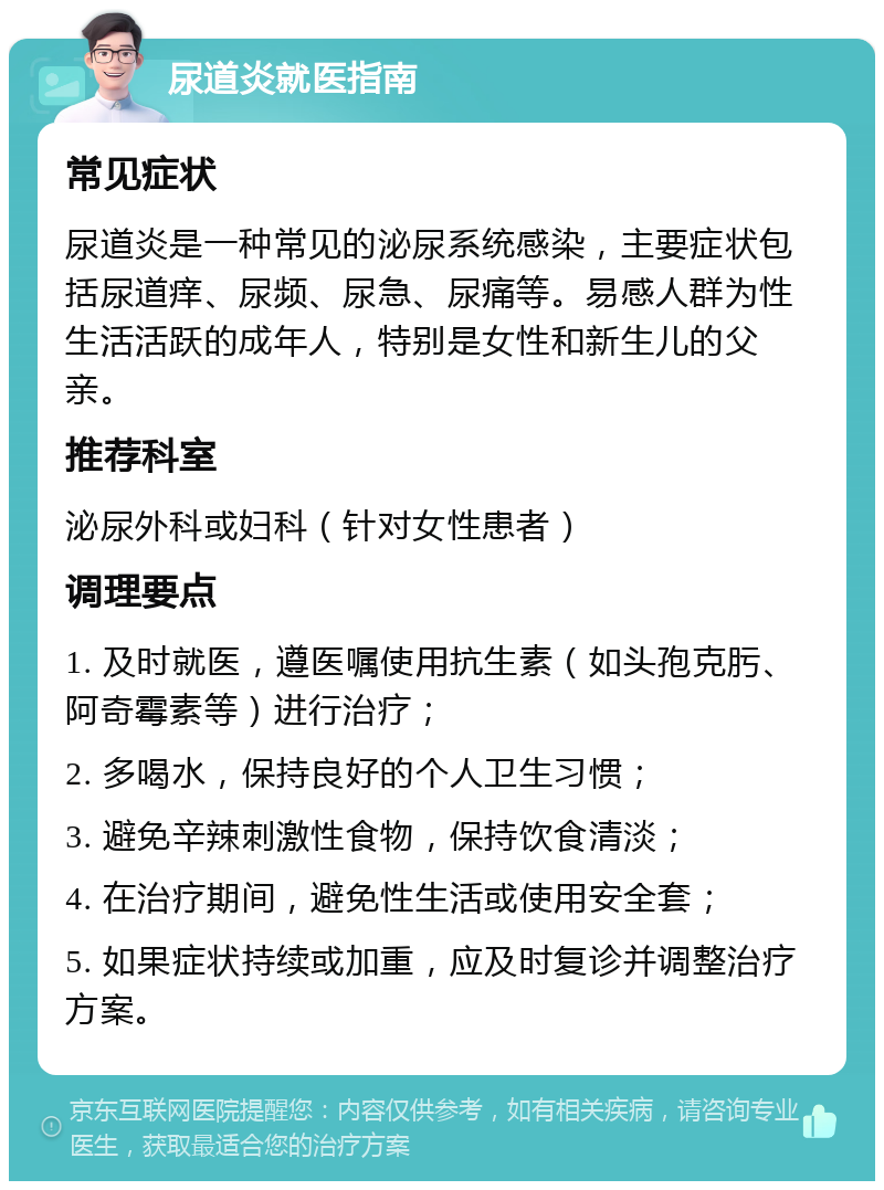 尿道炎就医指南 常见症状 尿道炎是一种常见的泌尿系统感染，主要症状包括尿道痒、尿频、尿急、尿痛等。易感人群为性生活活跃的成年人，特别是女性和新生儿的父亲。 推荐科室 泌尿外科或妇科（针对女性患者） 调理要点 1. 及时就医，遵医嘱使用抗生素（如头孢克肟、阿奇霉素等）进行治疗； 2. 多喝水，保持良好的个人卫生习惯； 3. 避免辛辣刺激性食物，保持饮食清淡； 4. 在治疗期间，避免性生活或使用安全套； 5. 如果症状持续或加重，应及时复诊并调整治疗方案。