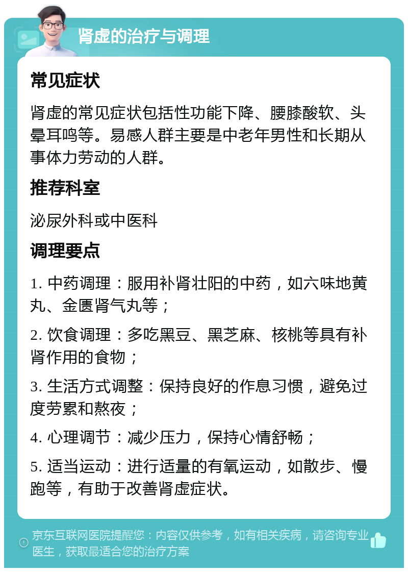 肾虚的治疗与调理 常见症状 肾虚的常见症状包括性功能下降、腰膝酸软、头晕耳鸣等。易感人群主要是中老年男性和长期从事体力劳动的人群。 推荐科室 泌尿外科或中医科 调理要点 1. 中药调理：服用补肾壮阳的中药，如六味地黄丸、金匮肾气丸等； 2. 饮食调理：多吃黑豆、黑芝麻、核桃等具有补肾作用的食物； 3. 生活方式调整：保持良好的作息习惯，避免过度劳累和熬夜； 4. 心理调节：减少压力，保持心情舒畅； 5. 适当运动：进行适量的有氧运动，如散步、慢跑等，有助于改善肾虚症状。