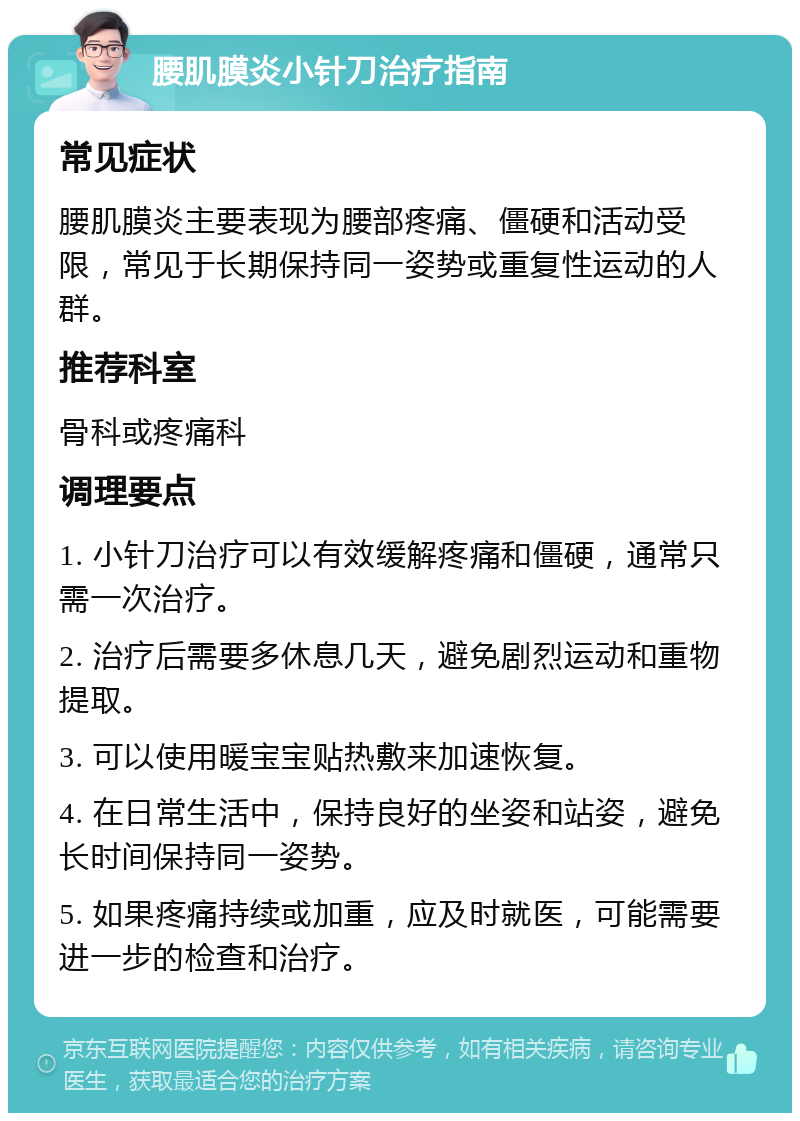 腰肌膜炎小针刀治疗指南 常见症状 腰肌膜炎主要表现为腰部疼痛、僵硬和活动受限，常见于长期保持同一姿势或重复性运动的人群。 推荐科室 骨科或疼痛科 调理要点 1. 小针刀治疗可以有效缓解疼痛和僵硬，通常只需一次治疗。 2. 治疗后需要多休息几天，避免剧烈运动和重物提取。 3. 可以使用暖宝宝贴热敷来加速恢复。 4. 在日常生活中，保持良好的坐姿和站姿，避免长时间保持同一姿势。 5. 如果疼痛持续或加重，应及时就医，可能需要进一步的检查和治疗。