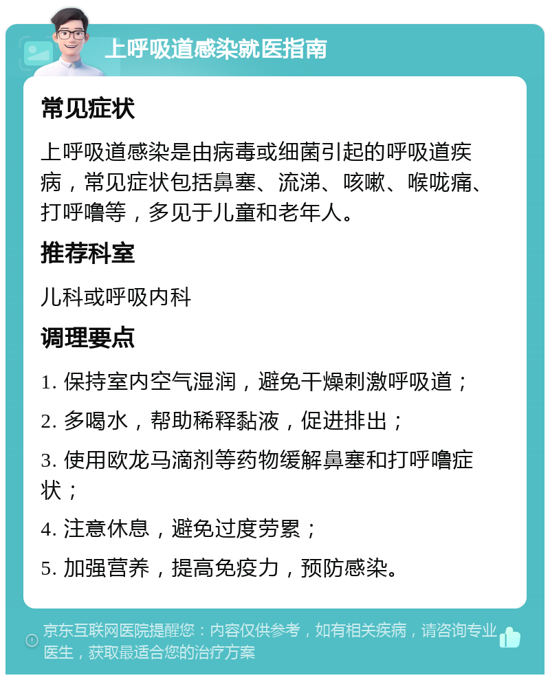 上呼吸道感染就医指南 常见症状 上呼吸道感染是由病毒或细菌引起的呼吸道疾病，常见症状包括鼻塞、流涕、咳嗽、喉咙痛、打呼噜等，多见于儿童和老年人。 推荐科室 儿科或呼吸内科 调理要点 1. 保持室内空气湿润，避免干燥刺激呼吸道； 2. 多喝水，帮助稀释黏液，促进排出； 3. 使用欧龙马滴剂等药物缓解鼻塞和打呼噜症状； 4. 注意休息，避免过度劳累； 5. 加强营养，提高免疫力，预防感染。