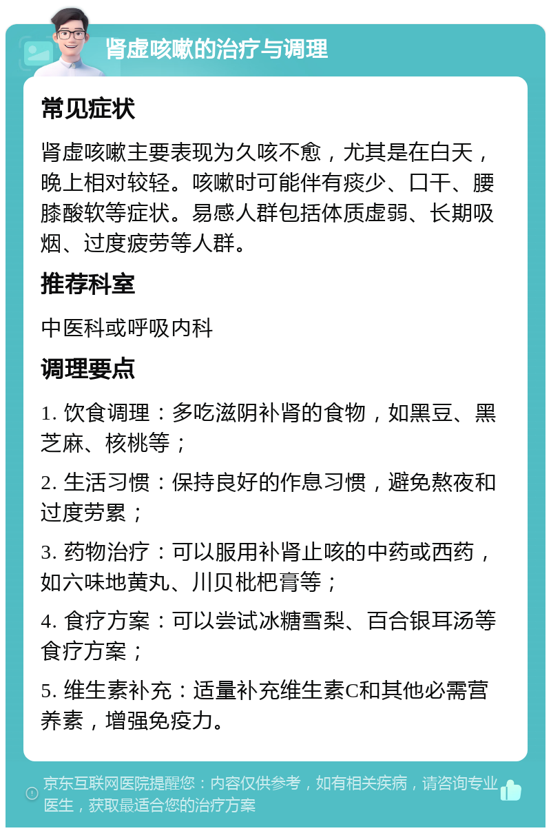 肾虚咳嗽的治疗与调理 常见症状 肾虚咳嗽主要表现为久咳不愈，尤其是在白天，晚上相对较轻。咳嗽时可能伴有痰少、口干、腰膝酸软等症状。易感人群包括体质虚弱、长期吸烟、过度疲劳等人群。 推荐科室 中医科或呼吸内科 调理要点 1. 饮食调理：多吃滋阴补肾的食物，如黑豆、黑芝麻、核桃等； 2. 生活习惯：保持良好的作息习惯，避免熬夜和过度劳累； 3. 药物治疗：可以服用补肾止咳的中药或西药，如六味地黄丸、川贝枇杷膏等； 4. 食疗方案：可以尝试冰糖雪梨、百合银耳汤等食疗方案； 5. 维生素补充：适量补充维生素C和其他必需营养素，增强免疫力。