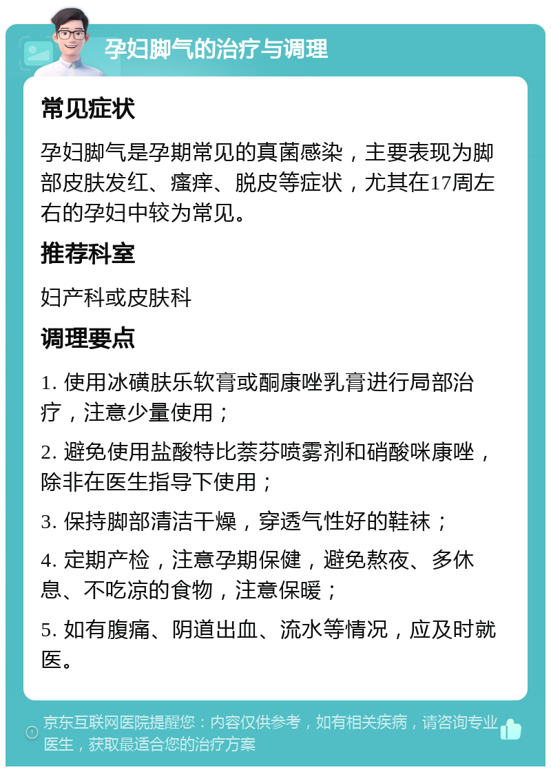 孕妇脚气的治疗与调理 常见症状 孕妇脚气是孕期常见的真菌感染，主要表现为脚部皮肤发红、瘙痒、脱皮等症状，尤其在17周左右的孕妇中较为常见。 推荐科室 妇产科或皮肤科 调理要点 1. 使用冰磺肤乐软膏或酮康唑乳膏进行局部治疗，注意少量使用； 2. 避免使用盐酸特比萘芬喷雾剂和硝酸咪康唑，除非在医生指导下使用； 3. 保持脚部清洁干燥，穿透气性好的鞋袜； 4. 定期产检，注意孕期保健，避免熬夜、多休息、不吃凉的食物，注意保暖； 5. 如有腹痛、阴道出血、流水等情况，应及时就医。