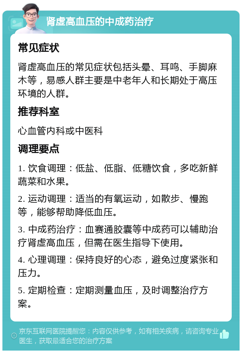 肾虚高血压的中成药治疗 常见症状 肾虚高血压的常见症状包括头晕、耳鸣、手脚麻木等，易感人群主要是中老年人和长期处于高压环境的人群。 推荐科室 心血管内科或中医科 调理要点 1. 饮食调理：低盐、低脂、低糖饮食，多吃新鲜蔬菜和水果。 2. 运动调理：适当的有氧运动，如散步、慢跑等，能够帮助降低血压。 3. 中成药治疗：血赛通胶囊等中成药可以辅助治疗肾虚高血压，但需在医生指导下使用。 4. 心理调理：保持良好的心态，避免过度紧张和压力。 5. 定期检查：定期测量血压，及时调整治疗方案。