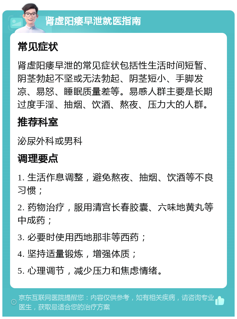 肾虚阳痿早泄就医指南 常见症状 肾虚阳痿早泄的常见症状包括性生活时间短暂、阴茎勃起不坚或无法勃起、阴茎短小、手脚发凉、易怒、睡眠质量差等。易感人群主要是长期过度手淫、抽烟、饮酒、熬夜、压力大的人群。 推荐科室 泌尿外科或男科 调理要点 1. 生活作息调整，避免熬夜、抽烟、饮酒等不良习惯； 2. 药物治疗，服用清宫长春胶囊、六味地黄丸等中成药； 3. 必要时使用西地那非等西药； 4. 坚持适量锻炼，增强体质； 5. 心理调节，减少压力和焦虑情绪。