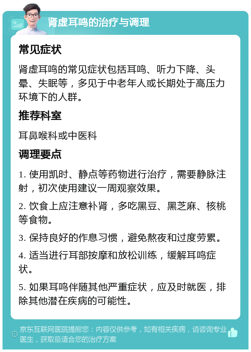 肾虚耳鸣的治疗与调理 常见症状 肾虚耳鸣的常见症状包括耳鸣、听力下降、头晕、失眠等，多见于中老年人或长期处于高压力环境下的人群。 推荐科室 耳鼻喉科或中医科 调理要点 1. 使用凯时、静点等药物进行治疗，需要静脉注射，初次使用建议一周观察效果。 2. 饮食上应注意补肾，多吃黑豆、黑芝麻、核桃等食物。 3. 保持良好的作息习惯，避免熬夜和过度劳累。 4. 适当进行耳部按摩和放松训练，缓解耳鸣症状。 5. 如果耳鸣伴随其他严重症状，应及时就医，排除其他潜在疾病的可能性。