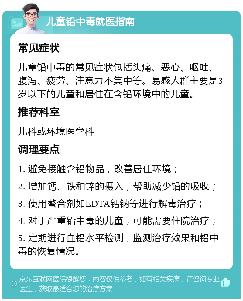 儿童铅中毒就医指南 常见症状 儿童铅中毒的常见症状包括头痛、恶心、呕吐、腹泻、疲劳、注意力不集中等。易感人群主要是3岁以下的儿童和居住在含铅环境中的儿童。 推荐科室 儿科或环境医学科 调理要点 1. 避免接触含铅物品，改善居住环境； 2. 增加钙、铁和锌的摄入，帮助减少铅的吸收； 3. 使用螯合剂如EDTA钙钠等进行解毒治疗； 4. 对于严重铅中毒的儿童，可能需要住院治疗； 5. 定期进行血铅水平检测，监测治疗效果和铅中毒的恢复情况。