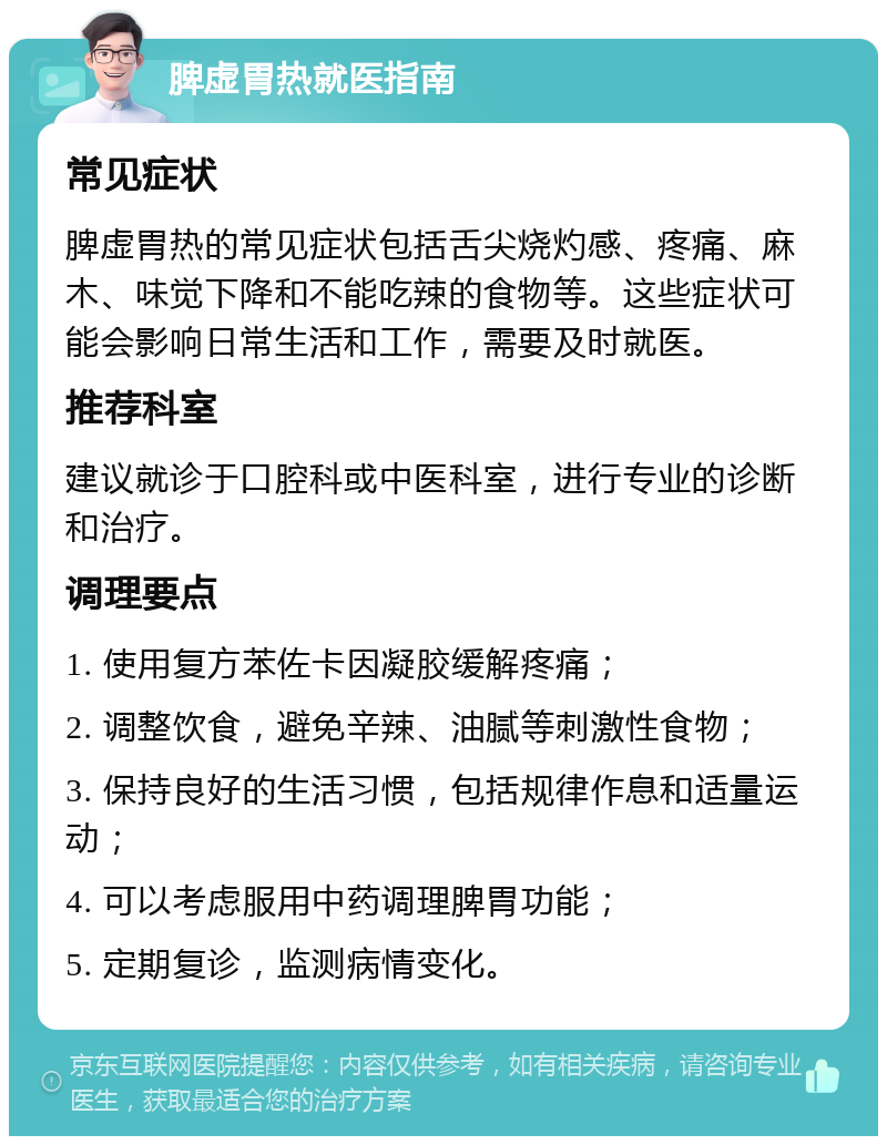 脾虚胃热就医指南 常见症状 脾虚胃热的常见症状包括舌尖烧灼感、疼痛、麻木、味觉下降和不能吃辣的食物等。这些症状可能会影响日常生活和工作，需要及时就医。 推荐科室 建议就诊于口腔科或中医科室，进行专业的诊断和治疗。 调理要点 1. 使用复方苯佐卡因凝胶缓解疼痛； 2. 调整饮食，避免辛辣、油腻等刺激性食物； 3. 保持良好的生活习惯，包括规律作息和适量运动； 4. 可以考虑服用中药调理脾胃功能； 5. 定期复诊，监测病情变化。