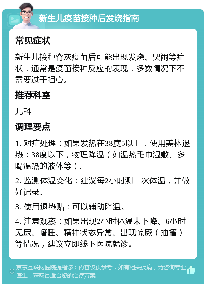 新生儿疫苗接种后发烧指南 常见症状 新生儿接种脊灰疫苗后可能出现发烧、哭闹等症状，通常是疫苗接种反应的表现，多数情况下不需要过于担心。 推荐科室 儿科 调理要点 1. 对症处理：如果发热在38度5以上，使用美林退热；38度以下，物理降温（如温热毛巾湿敷、多喝温热的液体等）。 2. 监测体温变化：建议每2小时测一次体温，并做好记录。 3. 使用退热贴：可以辅助降温。 4. 注意观察：如果出现2小时体温未下降、6小时无尿、嗜睡、精神状态异常、出现惊厥（抽搐）等情况，建议立即线下医院就诊。