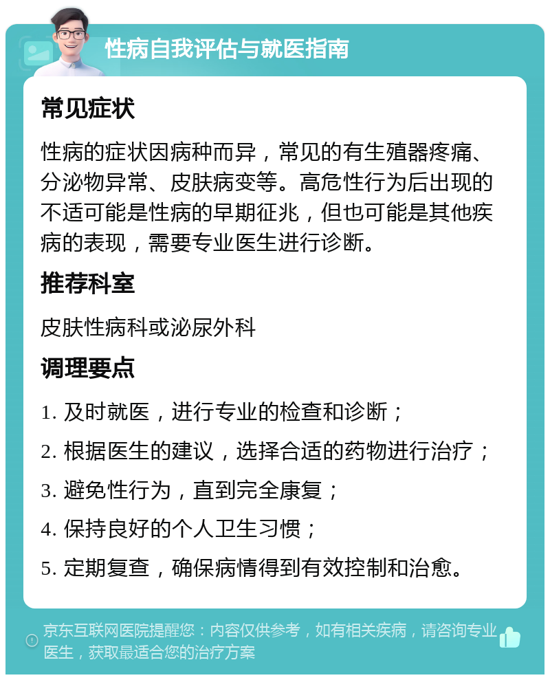 性病自我评估与就医指南 常见症状 性病的症状因病种而异，常见的有生殖器疼痛、分泌物异常、皮肤病变等。高危性行为后出现的不适可能是性病的早期征兆，但也可能是其他疾病的表现，需要专业医生进行诊断。 推荐科室 皮肤性病科或泌尿外科 调理要点 1. 及时就医，进行专业的检查和诊断； 2. 根据医生的建议，选择合适的药物进行治疗； 3. 避免性行为，直到完全康复； 4. 保持良好的个人卫生习惯； 5. 定期复查，确保病情得到有效控制和治愈。