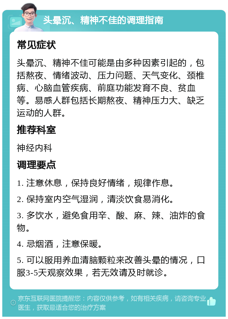 头晕沉、精神不佳的调理指南 常见症状 头晕沉、精神不佳可能是由多种因素引起的，包括熬夜、情绪波动、压力问题、天气变化、颈椎病、心脑血管疾病、前庭功能发育不良、贫血等。易感人群包括长期熬夜、精神压力大、缺乏运动的人群。 推荐科室 神经内科 调理要点 1. 注意休息，保持良好情绪，规律作息。 2. 保持室内空气湿润，清淡饮食易消化。 3. 多饮水，避免食用辛、酸、麻、辣、油炸的食物。 4. 忌烟酒，注意保暖。 5. 可以服用养血清脑颗粒来改善头晕的情况，口服3-5天观察效果，若无效请及时就诊。