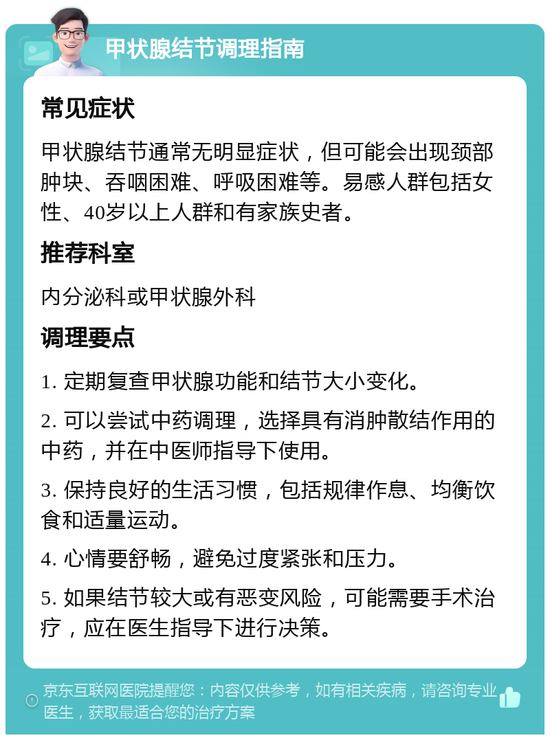 甲状腺结节调理指南 常见症状 甲状腺结节通常无明显症状，但可能会出现颈部肿块、吞咽困难、呼吸困难等。易感人群包括女性、40岁以上人群和有家族史者。 推荐科室 内分泌科或甲状腺外科 调理要点 1. 定期复查甲状腺功能和结节大小变化。 2. 可以尝试中药调理，选择具有消肿散结作用的中药，并在中医师指导下使用。 3. 保持良好的生活习惯，包括规律作息、均衡饮食和适量运动。 4. 心情要舒畅，避免过度紧张和压力。 5. 如果结节较大或有恶变风险，可能需要手术治疗，应在医生指导下进行决策。