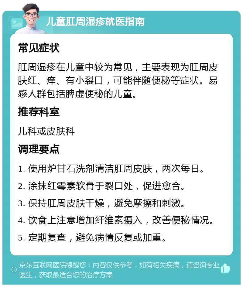 儿童肛周湿疹就医指南 常见症状 肛周湿疹在儿童中较为常见，主要表现为肛周皮肤红、痒、有小裂口，可能伴随便秘等症状。易感人群包括脾虚便秘的儿童。 推荐科室 儿科或皮肤科 调理要点 1. 使用炉甘石洗剂清洁肛周皮肤，两次每日。 2. 涂抹红霉素软膏于裂口处，促进愈合。 3. 保持肛周皮肤干燥，避免摩擦和刺激。 4. 饮食上注意增加纤维素摄入，改善便秘情况。 5. 定期复查，避免病情反复或加重。