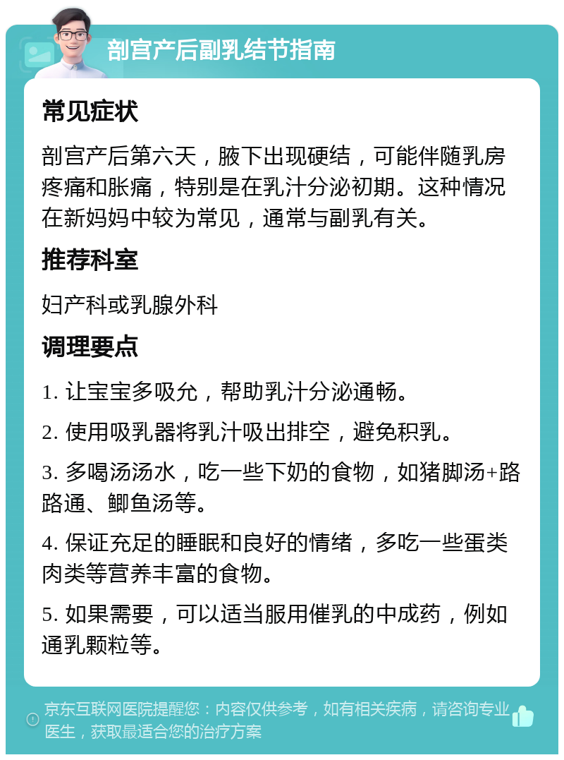 剖宫产后副乳结节指南 常见症状 剖宫产后第六天，腋下出现硬结，可能伴随乳房疼痛和胀痛，特别是在乳汁分泌初期。这种情况在新妈妈中较为常见，通常与副乳有关。 推荐科室 妇产科或乳腺外科 调理要点 1. 让宝宝多吸允，帮助乳汁分泌通畅。 2. 使用吸乳器将乳汁吸出排空，避免积乳。 3. 多喝汤汤水，吃一些下奶的食物，如猪脚汤+路路通、鲫鱼汤等。 4. 保证充足的睡眠和良好的情绪，多吃一些蛋类肉类等营养丰富的食物。 5. 如果需要，可以适当服用催乳的中成药，例如通乳颗粒等。