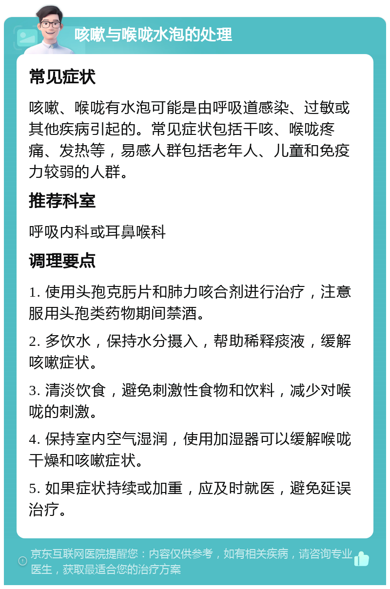 咳嗽与喉咙水泡的处理 常见症状 咳嗽、喉咙有水泡可能是由呼吸道感染、过敏或其他疾病引起的。常见症状包括干咳、喉咙疼痛、发热等，易感人群包括老年人、儿童和免疫力较弱的人群。 推荐科室 呼吸内科或耳鼻喉科 调理要点 1. 使用头孢克肟片和肺力咳合剂进行治疗，注意服用头孢类药物期间禁酒。 2. 多饮水，保持水分摄入，帮助稀释痰液，缓解咳嗽症状。 3. 清淡饮食，避免刺激性食物和饮料，减少对喉咙的刺激。 4. 保持室内空气湿润，使用加湿器可以缓解喉咙干燥和咳嗽症状。 5. 如果症状持续或加重，应及时就医，避免延误治疗。