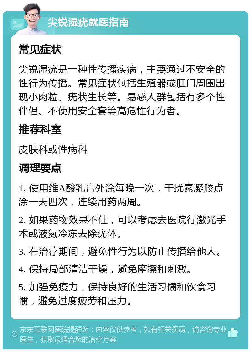 尖锐湿疣就医指南 常见症状 尖锐湿疣是一种性传播疾病，主要通过不安全的性行为传播。常见症状包括生殖器或肛门周围出现小肉粒、疣状生长等。易感人群包括有多个性伴侣、不使用安全套等高危性行为者。 推荐科室 皮肤科或性病科 调理要点 1. 使用维A酸乳膏外涂每晚一次，干扰素凝胶点涂一天四次，连续用药两周。 2. 如果药物效果不佳，可以考虑去医院行激光手术或液氮冷冻去除疣体。 3. 在治疗期间，避免性行为以防止传播给他人。 4. 保持局部清洁干燥，避免摩擦和刺激。 5. 加强免疫力，保持良好的生活习惯和饮食习惯，避免过度疲劳和压力。