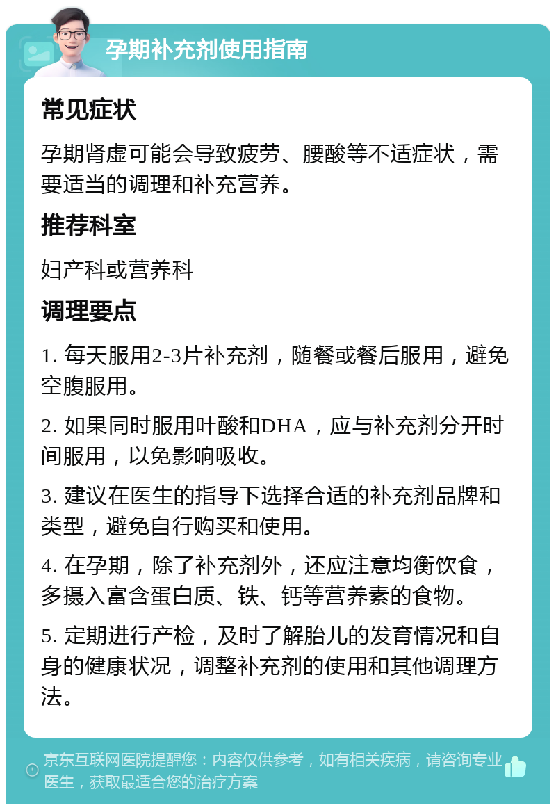 孕期补充剂使用指南 常见症状 孕期肾虚可能会导致疲劳、腰酸等不适症状，需要适当的调理和补充营养。 推荐科室 妇产科或营养科 调理要点 1. 每天服用2-3片补充剂，随餐或餐后服用，避免空腹服用。 2. 如果同时服用叶酸和DHA，应与补充剂分开时间服用，以免影响吸收。 3. 建议在医生的指导下选择合适的补充剂品牌和类型，避免自行购买和使用。 4. 在孕期，除了补充剂外，还应注意均衡饮食，多摄入富含蛋白质、铁、钙等营养素的食物。 5. 定期进行产检，及时了解胎儿的发育情况和自身的健康状况，调整补充剂的使用和其他调理方法。