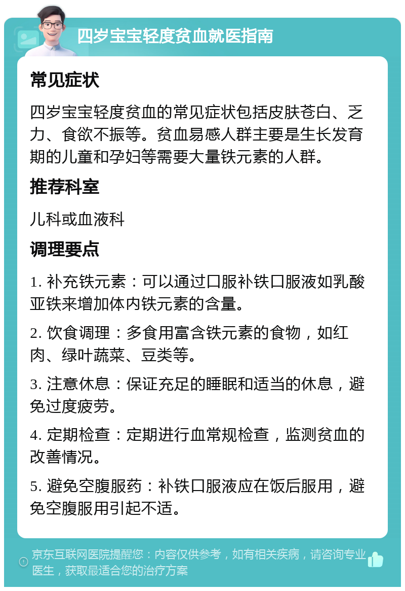 四岁宝宝轻度贫血就医指南 常见症状 四岁宝宝轻度贫血的常见症状包括皮肤苍白、乏力、食欲不振等。贫血易感人群主要是生长发育期的儿童和孕妇等需要大量铁元素的人群。 推荐科室 儿科或血液科 调理要点 1. 补充铁元素：可以通过口服补铁口服液如乳酸亚铁来增加体内铁元素的含量。 2. 饮食调理：多食用富含铁元素的食物，如红肉、绿叶蔬菜、豆类等。 3. 注意休息：保证充足的睡眠和适当的休息，避免过度疲劳。 4. 定期检查：定期进行血常规检查，监测贫血的改善情况。 5. 避免空腹服药：补铁口服液应在饭后服用，避免空腹服用引起不适。