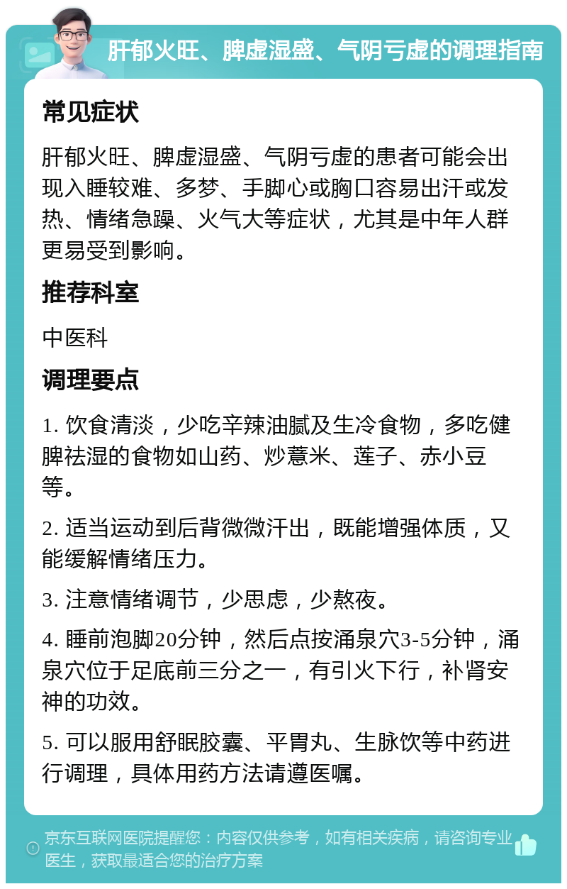 肝郁火旺、脾虚湿盛、气阴亏虚的调理指南 常见症状 肝郁火旺、脾虚湿盛、气阴亏虚的患者可能会出现入睡较难、多梦、手脚心或胸口容易出汗或发热、情绪急躁、火气大等症状，尤其是中年人群更易受到影响。 推荐科室 中医科 调理要点 1. 饮食清淡，少吃辛辣油腻及生冷食物，多吃健脾祛湿的食物如山药、炒薏米、莲子、赤小豆等。 2. 适当运动到后背微微汗出，既能增强体质，又能缓解情绪压力。 3. 注意情绪调节，少思虑，少熬夜。 4. 睡前泡脚20分钟，然后点按涌泉穴3-5分钟，涌泉穴位于足底前三分之一，有引火下行，补肾安神的功效。 5. 可以服用舒眠胶囊、平胃丸、生脉饮等中药进行调理，具体用药方法请遵医嘱。