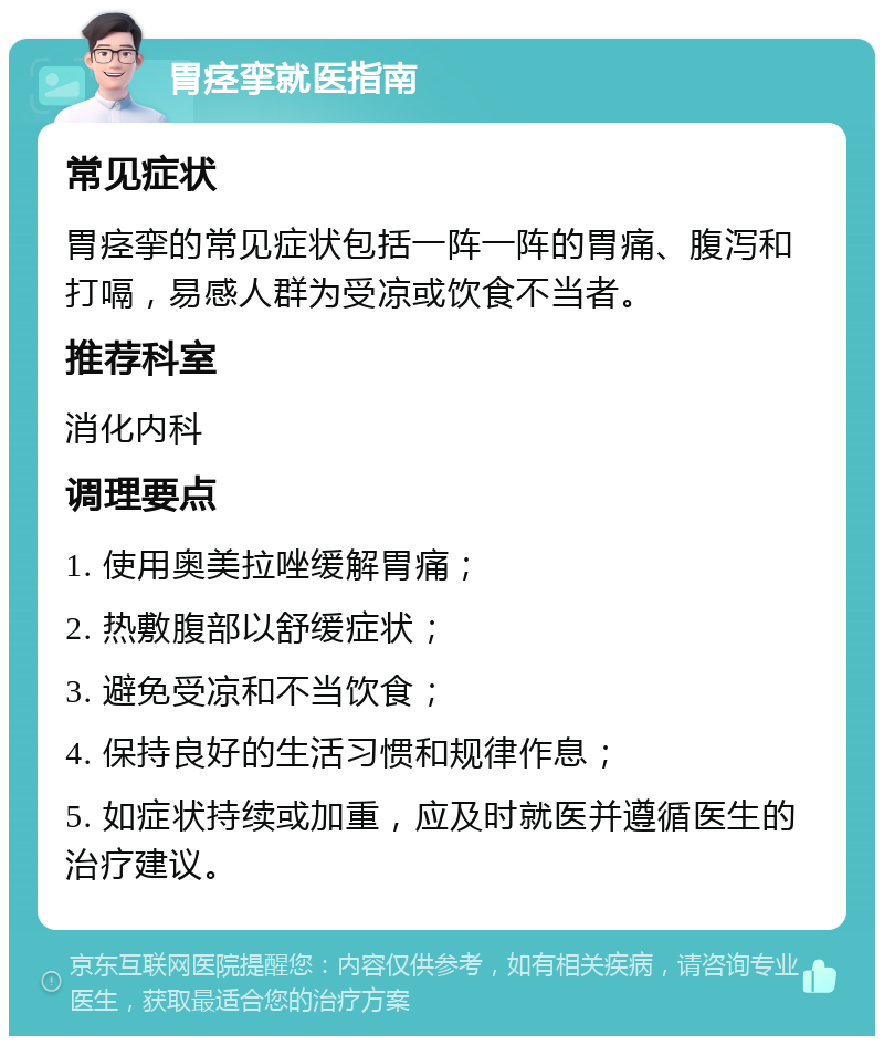 胃痉挛就医指南 常见症状 胃痉挛的常见症状包括一阵一阵的胃痛、腹泻和打嗝，易感人群为受凉或饮食不当者。 推荐科室 消化内科 调理要点 1. 使用奥美拉唑缓解胃痛； 2. 热敷腹部以舒缓症状； 3. 避免受凉和不当饮食； 4. 保持良好的生活习惯和规律作息； 5. 如症状持续或加重，应及时就医并遵循医生的治疗建议。