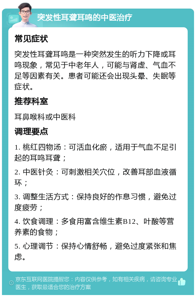 突发性耳聋耳鸣的中医治疗 常见症状 突发性耳聋耳鸣是一种突然发生的听力下降或耳鸣现象，常见于中老年人，可能与肾虚、气血不足等因素有关。患者可能还会出现头晕、失眠等症状。 推荐科室 耳鼻喉科或中医科 调理要点 1. 桃红四物汤：可活血化瘀，适用于气血不足引起的耳鸣耳聋； 2. 中医针灸：可刺激相关穴位，改善耳部血液循环； 3. 调整生活方式：保持良好的作息习惯，避免过度疲劳； 4. 饮食调理：多食用富含维生素B12、叶酸等营养素的食物； 5. 心理调节：保持心情舒畅，避免过度紧张和焦虑。