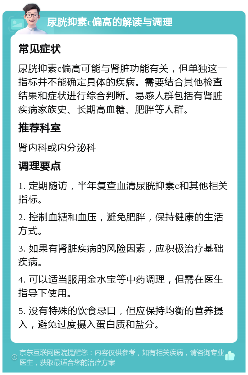 尿胱抑素c偏高的解读与调理 常见症状 尿胱抑素c偏高可能与肾脏功能有关，但单独这一指标并不能确定具体的疾病。需要结合其他检查结果和症状进行综合判断。易感人群包括有肾脏疾病家族史、长期高血糖、肥胖等人群。 推荐科室 肾内科或内分泌科 调理要点 1. 定期随访，半年复查血清尿胱抑素c和其他相关指标。 2. 控制血糖和血压，避免肥胖，保持健康的生活方式。 3. 如果有肾脏疾病的风险因素，应积极治疗基础疾病。 4. 可以适当服用金水宝等中药调理，但需在医生指导下使用。 5. 没有特殊的饮食忌口，但应保持均衡的营养摄入，避免过度摄入蛋白质和盐分。