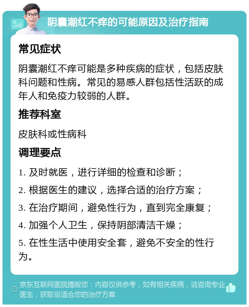 阴囊潮红不痒的可能原因及治疗指南 常见症状 阴囊潮红不痒可能是多种疾病的症状，包括皮肤科问题和性病。常见的易感人群包括性活跃的成年人和免疫力较弱的人群。 推荐科室 皮肤科或性病科 调理要点 1. 及时就医，进行详细的检查和诊断； 2. 根据医生的建议，选择合适的治疗方案； 3. 在治疗期间，避免性行为，直到完全康复； 4. 加强个人卫生，保持阴部清洁干燥； 5. 在性生活中使用安全套，避免不安全的性行为。