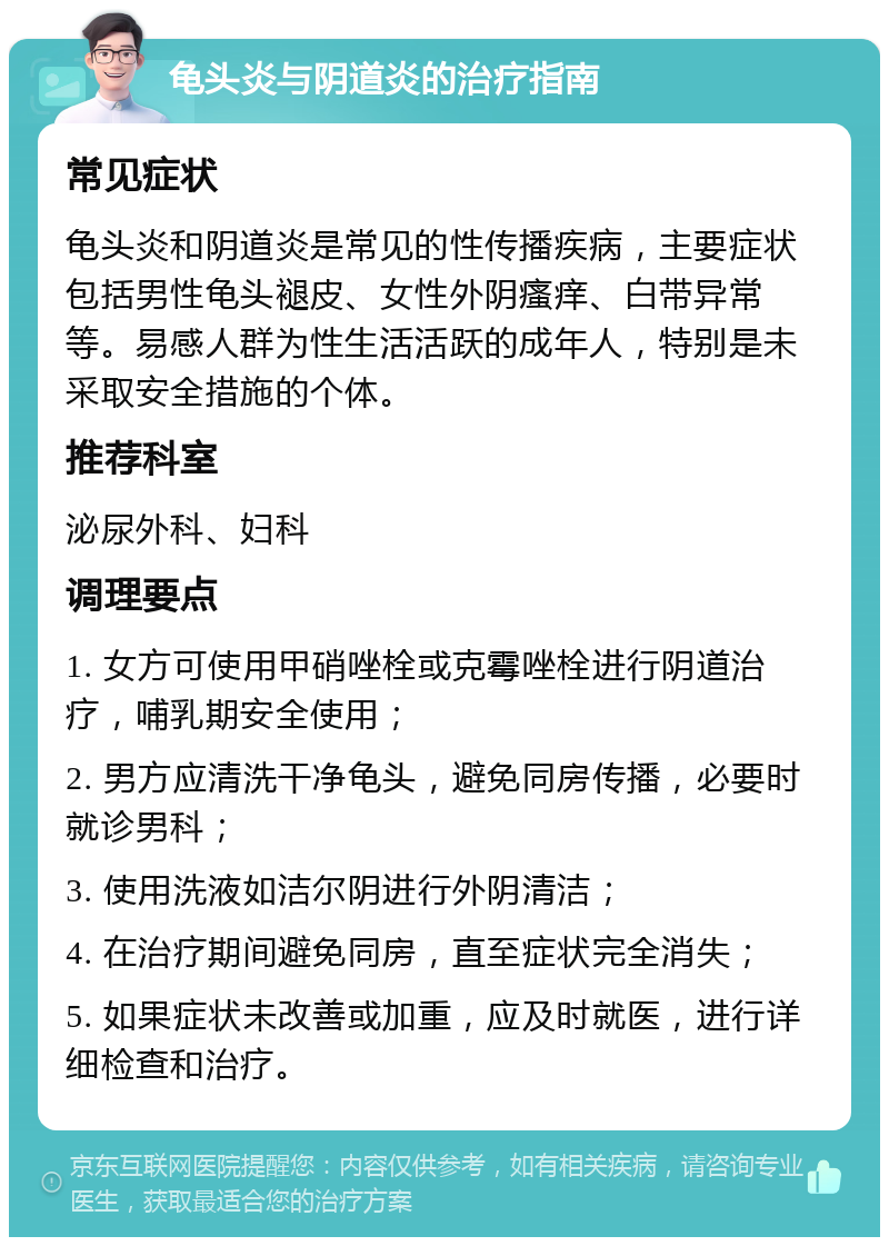 龟头炎与阴道炎的治疗指南 常见症状 龟头炎和阴道炎是常见的性传播疾病，主要症状包括男性龟头褪皮、女性外阴瘙痒、白带异常等。易感人群为性生活活跃的成年人，特别是未采取安全措施的个体。 推荐科室 泌尿外科、妇科 调理要点 1. 女方可使用甲硝唑栓或克霉唑栓进行阴道治疗，哺乳期安全使用； 2. 男方应清洗干净龟头，避免同房传播，必要时就诊男科； 3. 使用洗液如洁尔阴进行外阴清洁； 4. 在治疗期间避免同房，直至症状完全消失； 5. 如果症状未改善或加重，应及时就医，进行详细检查和治疗。