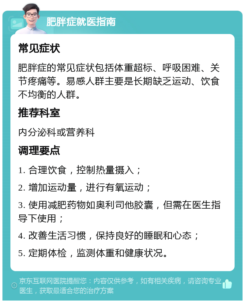 肥胖症就医指南 常见症状 肥胖症的常见症状包括体重超标、呼吸困难、关节疼痛等。易感人群主要是长期缺乏运动、饮食不均衡的人群。 推荐科室 内分泌科或营养科 调理要点 1. 合理饮食，控制热量摄入； 2. 增加运动量，进行有氧运动； 3. 使用减肥药物如奥利司他胶囊，但需在医生指导下使用； 4. 改善生活习惯，保持良好的睡眠和心态； 5. 定期体检，监测体重和健康状况。