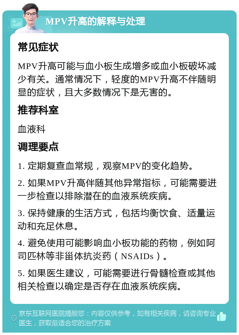 MPV升高的解释与处理 常见症状 MPV升高可能与血小板生成增多或血小板破坏减少有关。通常情况下，轻度的MPV升高不伴随明显的症状，且大多数情况下是无害的。 推荐科室 血液科 调理要点 1. 定期复查血常规，观察MPV的变化趋势。 2. 如果MPV升高伴随其他异常指标，可能需要进一步检查以排除潜在的血液系统疾病。 3. 保持健康的生活方式，包括均衡饮食、适量运动和充足休息。 4. 避免使用可能影响血小板功能的药物，例如阿司匹林等非甾体抗炎药（NSAIDs）。 5. 如果医生建议，可能需要进行骨髓检查或其他相关检查以确定是否存在血液系统疾病。