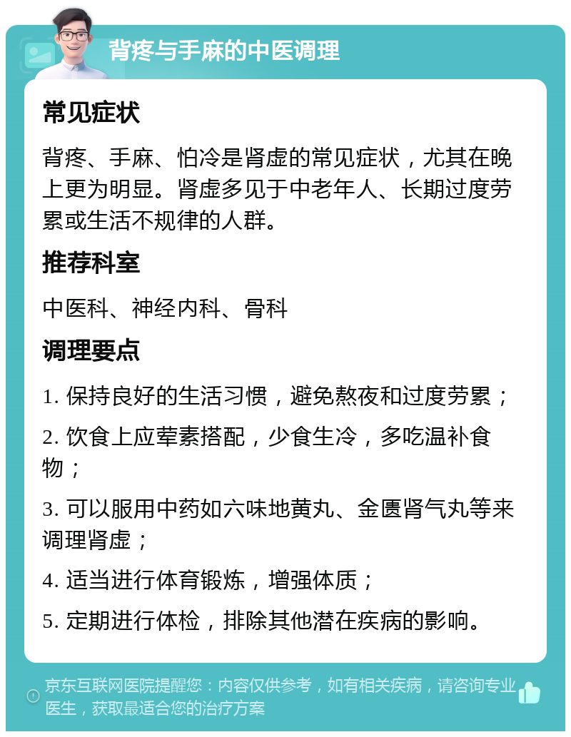 背疼与手麻的中医调理 常见症状 背疼、手麻、怕冷是肾虚的常见症状，尤其在晚上更为明显。肾虚多见于中老年人、长期过度劳累或生活不规律的人群。 推荐科室 中医科、神经内科、骨科 调理要点 1. 保持良好的生活习惯，避免熬夜和过度劳累； 2. 饮食上应荤素搭配，少食生冷，多吃温补食物； 3. 可以服用中药如六味地黄丸、金匮肾气丸等来调理肾虚； 4. 适当进行体育锻炼，增强体质； 5. 定期进行体检，排除其他潜在疾病的影响。