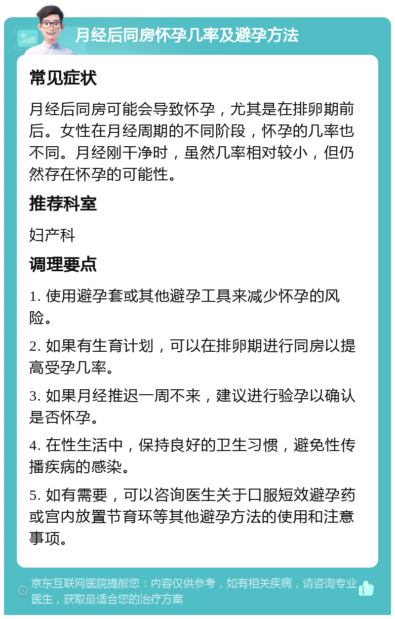 月经后同房怀孕几率及避孕方法 常见症状 月经后同房可能会导致怀孕，尤其是在排卵期前后。女性在月经周期的不同阶段，怀孕的几率也不同。月经刚干净时，虽然几率相对较小，但仍然存在怀孕的可能性。 推荐科室 妇产科 调理要点 1. 使用避孕套或其他避孕工具来减少怀孕的风险。 2. 如果有生育计划，可以在排卵期进行同房以提高受孕几率。 3. 如果月经推迟一周不来，建议进行验孕以确认是否怀孕。 4. 在性生活中，保持良好的卫生习惯，避免性传播疾病的感染。 5. 如有需要，可以咨询医生关于口服短效避孕药或宫内放置节育环等其他避孕方法的使用和注意事项。