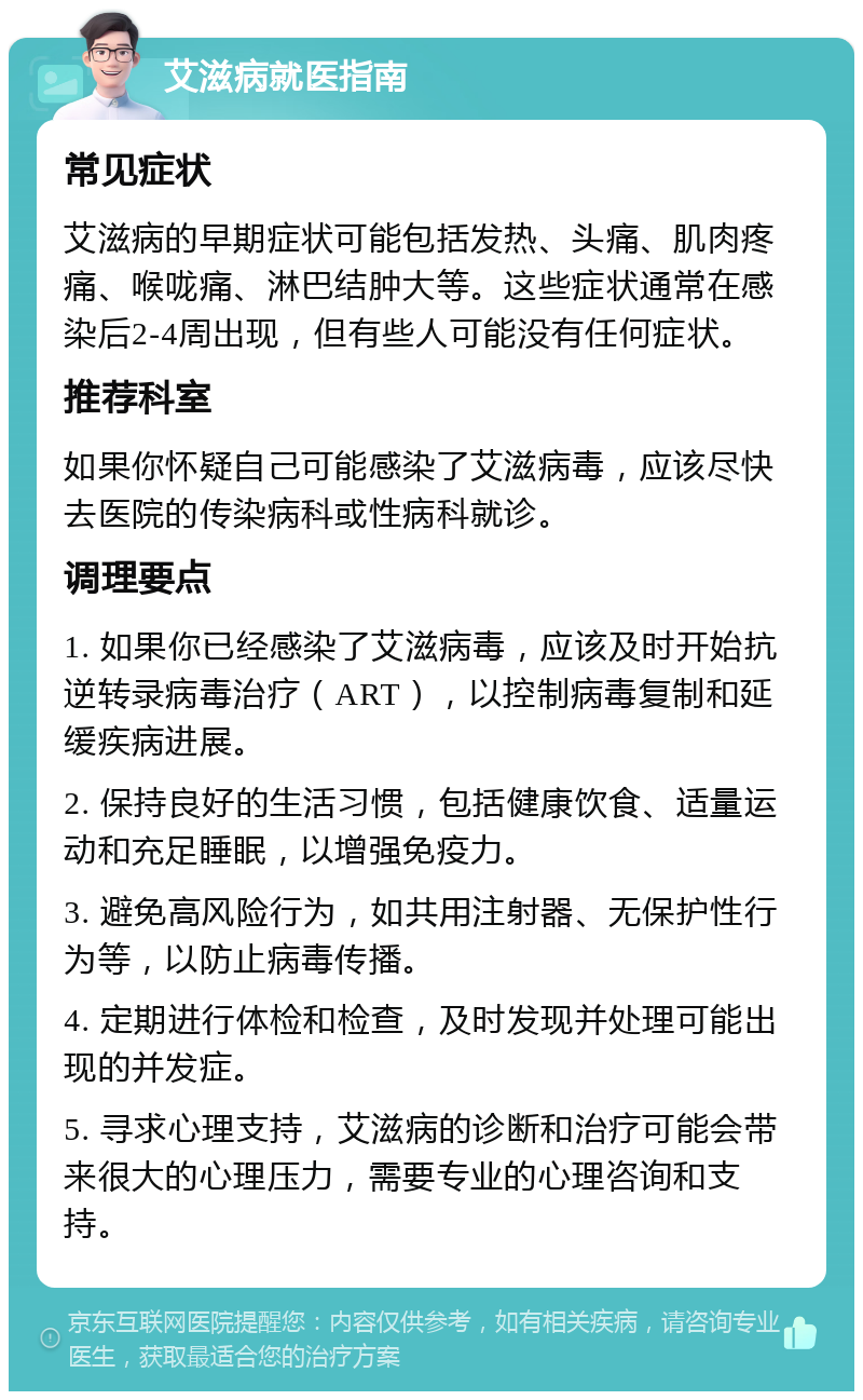 艾滋病就医指南 常见症状 艾滋病的早期症状可能包括发热、头痛、肌肉疼痛、喉咙痛、淋巴结肿大等。这些症状通常在感染后2-4周出现，但有些人可能没有任何症状。 推荐科室 如果你怀疑自己可能感染了艾滋病毒，应该尽快去医院的传染病科或性病科就诊。 调理要点 1. 如果你已经感染了艾滋病毒，应该及时开始抗逆转录病毒治疗（ART），以控制病毒复制和延缓疾病进展。 2. 保持良好的生活习惯，包括健康饮食、适量运动和充足睡眠，以增强免疫力。 3. 避免高风险行为，如共用注射器、无保护性行为等，以防止病毒传播。 4. 定期进行体检和检查，及时发现并处理可能出现的并发症。 5. 寻求心理支持，艾滋病的诊断和治疗可能会带来很大的心理压力，需要专业的心理咨询和支持。