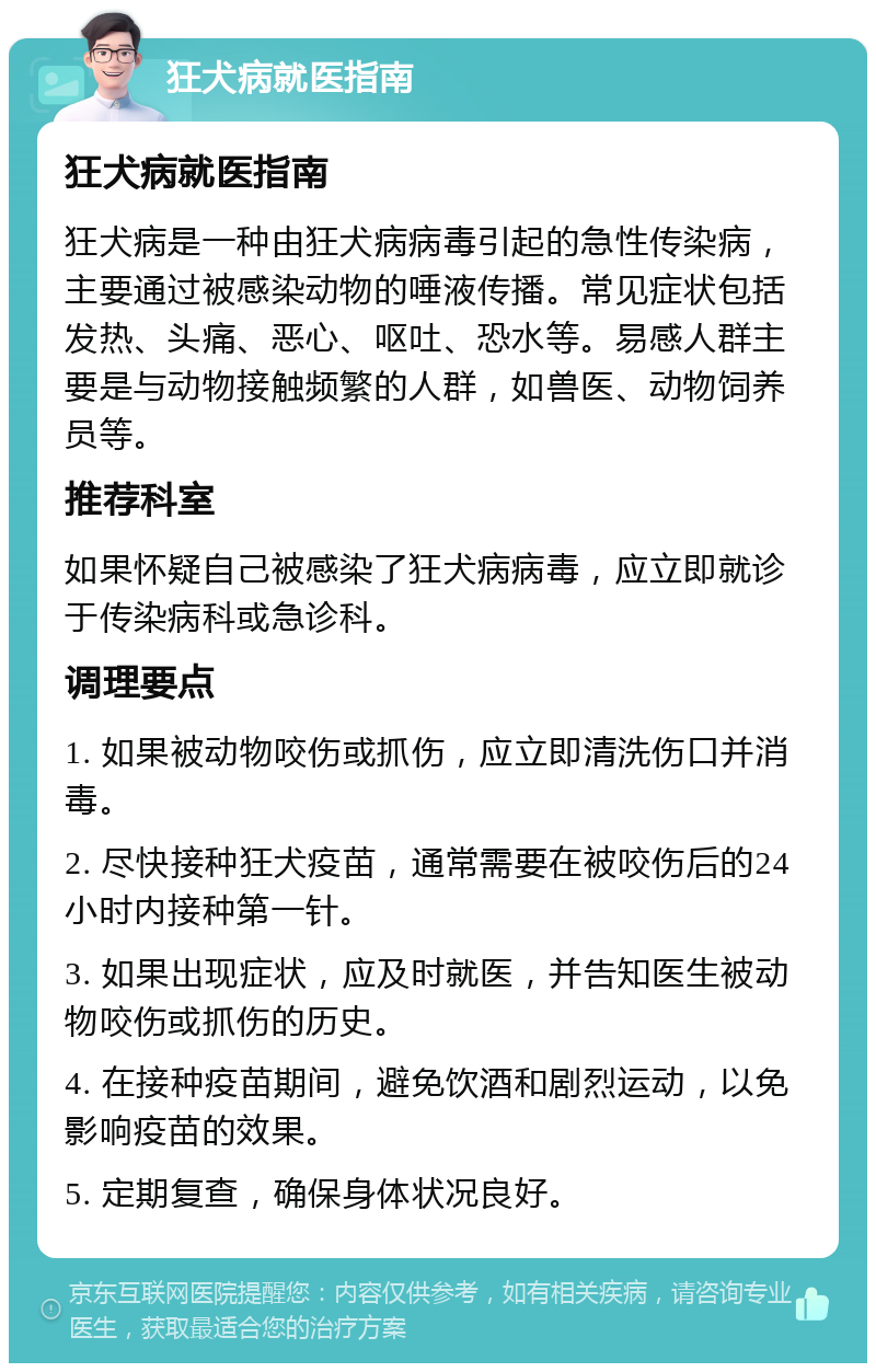 狂犬病就医指南 狂犬病就医指南 狂犬病是一种由狂犬病病毒引起的急性传染病，主要通过被感染动物的唾液传播。常见症状包括发热、头痛、恶心、呕吐、恐水等。易感人群主要是与动物接触频繁的人群，如兽医、动物饲养员等。 推荐科室 如果怀疑自己被感染了狂犬病病毒，应立即就诊于传染病科或急诊科。 调理要点 1. 如果被动物咬伤或抓伤，应立即清洗伤口并消毒。 2. 尽快接种狂犬疫苗，通常需要在被咬伤后的24小时内接种第一针。 3. 如果出现症状，应及时就医，并告知医生被动物咬伤或抓伤的历史。 4. 在接种疫苗期间，避免饮酒和剧烈运动，以免影响疫苗的效果。 5. 定期复查，确保身体状况良好。