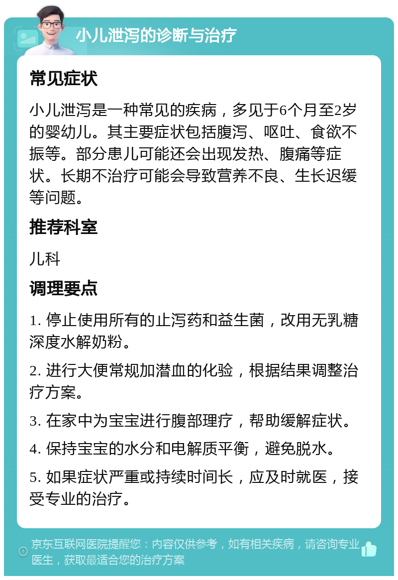 小儿泄泻的诊断与治疗 常见症状 小儿泄泻是一种常见的疾病，多见于6个月至2岁的婴幼儿。其主要症状包括腹泻、呕吐、食欲不振等。部分患儿可能还会出现发热、腹痛等症状。长期不治疗可能会导致营养不良、生长迟缓等问题。 推荐科室 儿科 调理要点 1. 停止使用所有的止泻药和益生菌，改用无乳糖深度水解奶粉。 2. 进行大便常规加潜血的化验，根据结果调整治疗方案。 3. 在家中为宝宝进行腹部理疗，帮助缓解症状。 4. 保持宝宝的水分和电解质平衡，避免脱水。 5. 如果症状严重或持续时间长，应及时就医，接受专业的治疗。