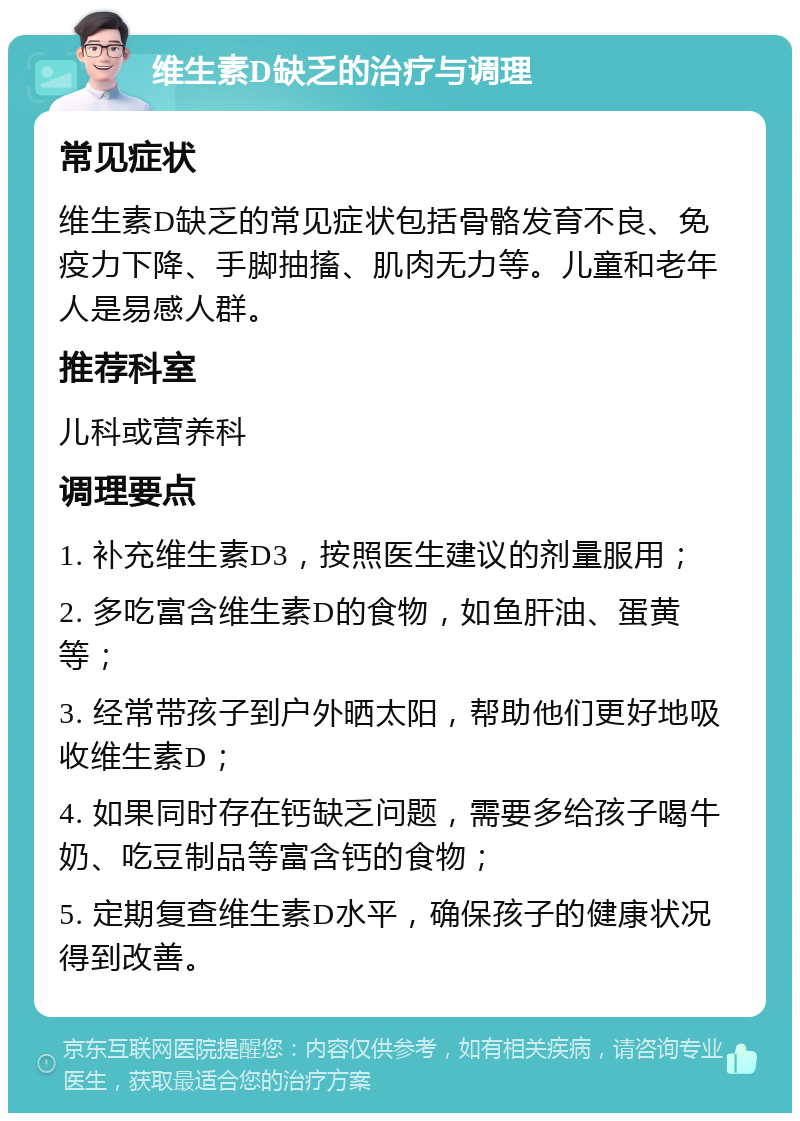 维生素D缺乏的治疗与调理 常见症状 维生素D缺乏的常见症状包括骨骼发育不良、免疫力下降、手脚抽搐、肌肉无力等。儿童和老年人是易感人群。 推荐科室 儿科或营养科 调理要点 1. 补充维生素D3，按照医生建议的剂量服用； 2. 多吃富含维生素D的食物，如鱼肝油、蛋黄等； 3. 经常带孩子到户外晒太阳，帮助他们更好地吸收维生素D； 4. 如果同时存在钙缺乏问题，需要多给孩子喝牛奶、吃豆制品等富含钙的食物； 5. 定期复查维生素D水平，确保孩子的健康状况得到改善。