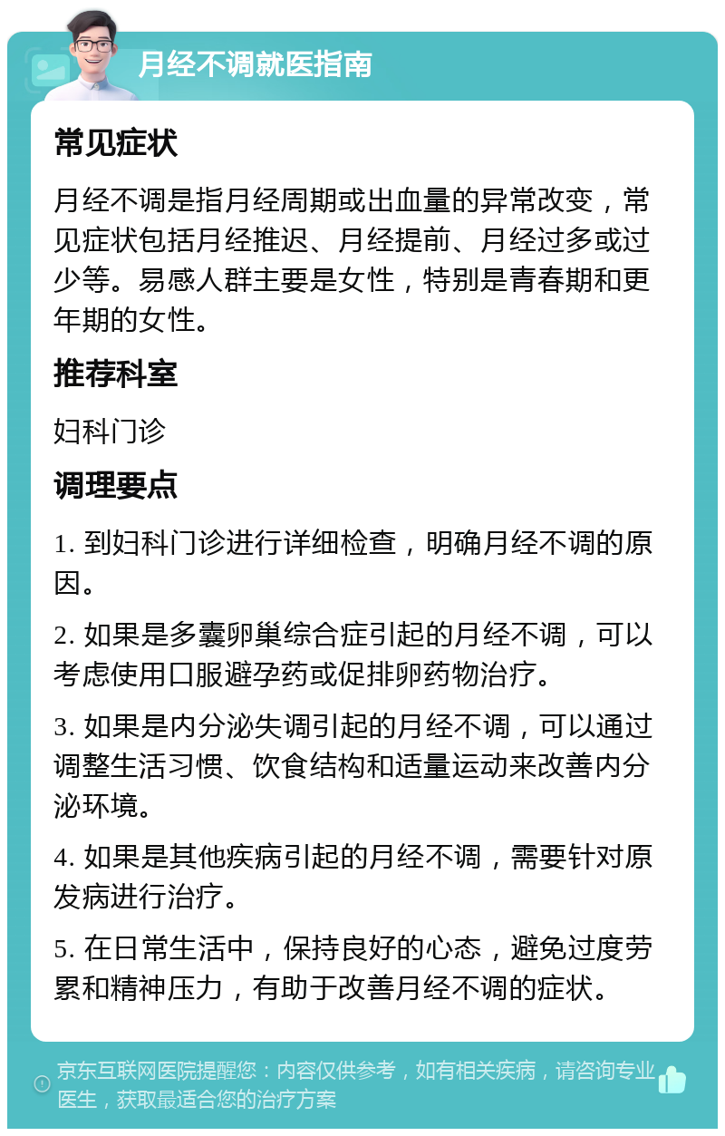 月经不调就医指南 常见症状 月经不调是指月经周期或出血量的异常改变，常见症状包括月经推迟、月经提前、月经过多或过少等。易感人群主要是女性，特别是青春期和更年期的女性。 推荐科室 妇科门诊 调理要点 1. 到妇科门诊进行详细检查，明确月经不调的原因。 2. 如果是多囊卵巢综合症引起的月经不调，可以考虑使用口服避孕药或促排卵药物治疗。 3. 如果是内分泌失调引起的月经不调，可以通过调整生活习惯、饮食结构和适量运动来改善内分泌环境。 4. 如果是其他疾病引起的月经不调，需要针对原发病进行治疗。 5. 在日常生活中，保持良好的心态，避免过度劳累和精神压力，有助于改善月经不调的症状。