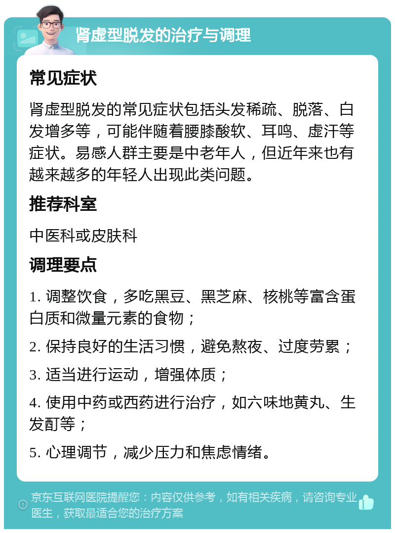 肾虚型脱发的治疗与调理 常见症状 肾虚型脱发的常见症状包括头发稀疏、脱落、白发增多等，可能伴随着腰膝酸软、耳鸣、虚汗等症状。易感人群主要是中老年人，但近年来也有越来越多的年轻人出现此类问题。 推荐科室 中医科或皮肤科 调理要点 1. 调整饮食，多吃黑豆、黑芝麻、核桃等富含蛋白质和微量元素的食物； 2. 保持良好的生活习惯，避免熬夜、过度劳累； 3. 适当进行运动，增强体质； 4. 使用中药或西药进行治疗，如六味地黄丸、生发酊等； 5. 心理调节，减少压力和焦虑情绪。